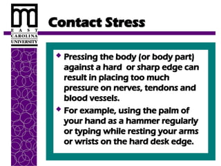 Contact Stress
Contact Stress
 Pressing the body (or body part)
Pressing the body (or body part)
against a hard or sharp edge can
against a hard or sharp edge can
result in placing too much
result in placing too much
pressure on nerves, tendons and
pressure on nerves, tendons and
blood vessels.
blood vessels.
 For example, using the palm of
For example, using the palm of
your hand as a hammer regularly
your hand as a hammer regularly
or typing while resting your arms
or typing while resting your arms
or wrists on the hard desk edge.
or wrists on the hard desk edge.
 