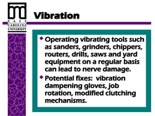Vibration
Vibration
 Operating vibrating tools such
Operating vibrating tools such
as sanders, grinders, chippers,
as sanders, grinders, chippers,
routers, drills, saws and yard
routers, drills, saws and yard
equipment on a regular basis
equipment on a regular basis
can lead to nerve damage.
can lead to nerve damage.
 Potential fixes: vibration
Potential fixes: vibration
dampening gloves, job
dampening gloves, job
rotation, modified clutching
rotation, modified clutching
mechanisms.
mechanisms.
 