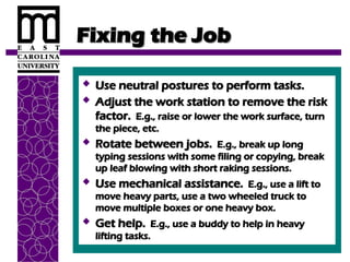 Fixing the Job
Fixing the Job
 Use neutral postures to perform tasks.
Use neutral postures to perform tasks.
 Adjust the work station to remove the risk
Adjust the work station to remove the risk
factor.
factor. E.g., raise or lower the work surface, turn
E.g., raise or lower the work surface, turn
the piece, etc.
the piece, etc.
 Rotate between jobs.
Rotate between jobs. E.g., break up long
E.g., break up long
typing sessions with some filing or copying, break
typing sessions with some filing or copying, break
up leaf blowing with short raking sessions.
up leaf blowing with short raking sessions.
 Use mechanical assistance.
Use mechanical assistance. E.g., use a lift to
E.g., use a lift to
move heavy parts, use a two wheeled truck to
move heavy parts, use a two wheeled truck to
move multiple boxes or one heavy box.
move multiple boxes or one heavy box.
 Get help.
Get help. E.g., use a buddy to help in heavy
E.g., use a buddy to help in heavy
lifting tasks.
lifting tasks.
 
