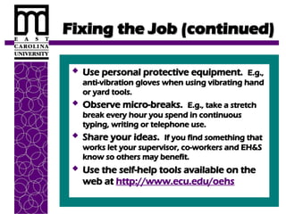 Fixing the Job (continued)
Fixing the Job (continued)
 Use personal protective equipment.
Use personal protective equipment. E.g.,
E.g.,
anti-vibration gloves when using vibrating hand
anti-vibration gloves when using vibrating hand
or yard tools.
or yard tools.
 Observe micro-breaks.
Observe micro-breaks. E.g., take a stretch
E.g., take a stretch
break every hour you spend in continuous
break every hour you spend in continuous
typing, writing or telephone use.
typing, writing or telephone use.
 Share your ideas.
Share your ideas. If you find something that
If you find something that
works let your supervisor, co-workers and EH&S
works let your supervisor, co-workers and EH&S
know so others may benefit.
know so others may benefit.
 Use the self-help tools available on the
Use the self-help tools available on the
web at
web at http://www.ecu.edu/oehs
 