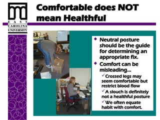 Comfortable does NOT
Comfortable does NOT
mean Healthful
mean Healthful
 Neutral posture
Neutral posture
should be the guide
should be the guide
for determining an
for determining an
appropriate fix.
appropriate fix.
 Comfort can be
Comfort can be
misleading…
misleading…
Crossed legs may
Crossed legs may
seem comfortable but
seem comfortable but
restrict blood flow
restrict blood flow
A slouch is definitely
A slouch is definitely
not a healthful posture
not a healthful posture
We often equate
We often equate
habit with comfort.
habit with comfort.
 