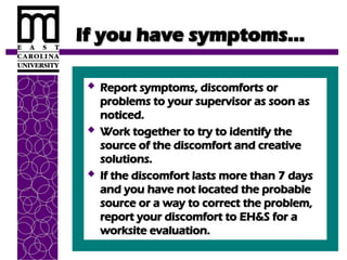 If you have symptoms…
If you have symptoms…
 Report symptoms, discomforts or
Report symptoms, discomforts or
problems to your supervisor as soon as
problems to your supervisor as soon as
noticed.
noticed.
 Work together to try to identify the
Work together to try to identify the
source of the discomfort and creative
source of the discomfort and creative
solutions.
solutions.
 If the discomfort lasts more than 7 days
If the discomfort lasts more than 7 days
and you have not located the probable
and you have not located the probable
source or a way to correct the problem,
source or a way to correct the problem,
report your discomfort to EH&S for a
report your discomfort to EH&S for a
worksite evaluation.
worksite evaluation.
 