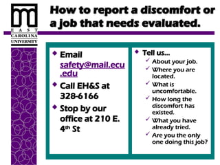How to report a discomfort or
How to report a discomfort or
a job that needs evaluated.
a job that needs evaluated.
 Email
Email
safety@mail.ecu
.edu
 Call EH&S at
Call EH&S at
328-6166
328-6166
 Stop by our
Stop by our
office at 210 E.
office at 210 E.
4
4th
th
St
St
 Tell us…
Tell us…
 About your job.
About your job.
 Where you are
Where you are
located.
located.
 What is
What is
uncomfortable.
uncomfortable.
 How long the
How long the
discomfort has
discomfort has
existed.
existed.
 What you have
What you have
already tried.
already tried.
 Are you the only
Are you the only
one doing this job?
one doing this job?
 