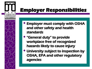 Employer Responsibilities
Employer Responsibilities
 Employer must comply with OSHA
Employer must comply with OSHA
and other safety and health
and other safety and health
standards
standards
 “
“General duty” to provide
General duty” to provide
workplace free of recognized
workplace free of recognized
hazards likely to cause injury
hazards likely to cause injury
 University subject to inspection by
University subject to inspection by
OSHA, EPA and other regulatory
OSHA, EPA and other regulatory
agencies
agencies
 