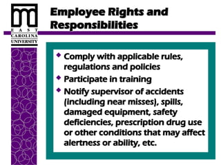 Employee Rights and
Employee Rights and
Responsibilities
Responsibilities
 Comply with applicable rules,
Comply with applicable rules,
regulations and policies
regulations and policies
 Participate in training
Participate in training
 Notify supervisor of accidents
Notify supervisor of accidents
(including near misses), spills,
(including near misses), spills,
damaged equipment, safety
damaged equipment, safety
deficiencies, prescription drug use
deficiencies, prescription drug use
or other conditions that may affect
or other conditions that may affect
alertness or ability, etc.
alertness or ability, etc.
 
