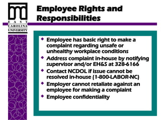 Employee Rights and
Employee Rights and
Responsibilities
Responsibilities
 Employee has basic right to make a
Employee has basic right to make a
complaint regarding unsafe or
complaint regarding unsafe or
unhealthy workplace conditions
unhealthy workplace conditions
 Address complaint in-house by notifying
Address complaint in-house by notifying
supervisor and/or EH&S at 328-6166
supervisor and/or EH&S at 328-6166
 Contact NCDOL if issue cannot be
Contact NCDOL if issue cannot be
resolved in-house (1-800-LABOR-NC)
resolved in-house (1-800-LABOR-NC)
 Employer cannot retaliate against an
Employer cannot retaliate against an
employee for making a complaint
employee for making a complaint
 Employee confidentiality
Employee confidentiality
 