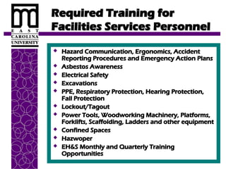Required Training for
Required Training for
Facilities Services Personnel
Facilities Services Personnel
 Hazard Communication, Ergonomics, Accident
Hazard Communication, Ergonomics, Accident
Reporting Procedures and Emergency Action Plans
Reporting Procedures and Emergency Action Plans
 Asbestos Awareness
Asbestos Awareness
 Electrical Safety
Electrical Safety
 Excavations
Excavations
 PPE, Respiratory Protection, Hearing Protection,
PPE, Respiratory Protection, Hearing Protection,
Fall Protection
Fall Protection
 Lockout/Tagout
Lockout/Tagout
 Power Tools, Woodworking Machinery, Platforms,
Power Tools, Woodworking Machinery, Platforms,
Forklifts, Scaffolding, Ladders and other equipment
Forklifts, Scaffolding, Ladders and other equipment
 Confined Spaces
Confined Spaces
 Hazwoper
Hazwoper
 EH&S Monthly and Quarterly Training
EH&S Monthly and Quarterly Training
Opportunities
Opportunities
 