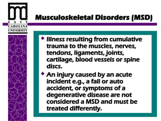 Musculoskeletal Disorders (MSD)
Musculoskeletal Disorders (MSD)
 Illness resulting from cumulative
Illness resulting from cumulative
trauma to the muscles, nerves,
trauma to the muscles, nerves,
tendons, ligaments, joints,
tendons, ligaments, joints,
cartilage, blood vessels or spine
cartilage, blood vessels or spine
discs.
discs.
 An injury caused by an acute
An injury caused by an acute
incident e.g., a fall or auto
incident e.g., a fall or auto
accident, or symptoms of a
accident, or symptoms of a
degenerative disease are not
degenerative disease are not
considered a MSD and must be
considered a MSD and must be
treated differently.
treated differently.
 