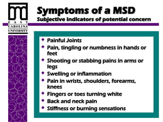 Symptoms of a MSD
Symptoms of a MSD
Subjective indicators of potential concern
Subjective indicators of potential concern
 Painful Joints
Painful Joints
 Pain, tingling or numbness in hands or
Pain, tingling or numbness in hands or
feet
feet
 Shooting or stabbing pains in arms or
Shooting or stabbing pains in arms or
legs
legs
 Swelling or inflammation
Swelling or inflammation
 Pain in wrists, shoulders, forearms,
Pain in wrists, shoulders, forearms,
knees
knees
 Fingers or toes turning white
Fingers or toes turning white
 Back and neck pain
Back and neck pain
 Stiffness or burning sensations
Stiffness or burning sensations
 
