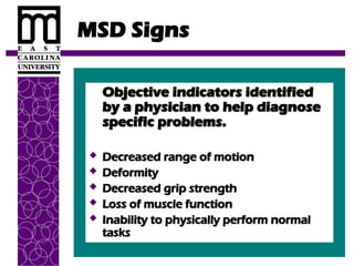 MSD Signs
Objective indicators identified
Objective indicators identified
by a physician to help diagnose
by a physician to help diagnose
specific problems.
specific problems.
 Decreased range of motion
Decreased range of motion
 Deformity
Deformity
 Decreased grip strength
Decreased grip strength
 Loss of muscle function
Loss of muscle function
 Inability to physically perform normal
Inability to physically perform normal
tasks
tasks
 