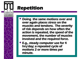 Repetition
 Doing the same motions over and
Doing the same motions over and
over again places stress on the
over again places stress on the
muscles and tendons. The severity
muscles and tendons. The severity
of risk depends on how often the
of risk depends on how often the
action is repeated, the speed of the
action is repeated, the speed of the
movement, the number of muscles
movement, the number of muscles
involved and the required force.
involved and the required force.
 E.g., steady computer use for 4
E.g., steady computer use for 4
hrs/day; a repeated cycle of
hrs/day; a repeated cycle of
motions 2 or more times per
motions 2 or more times per
minute.
minute.
 