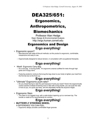 © Professor Alan Hedge, Cornell University, August 19, 2003




                       DEA325/651:
                       Ergonomics,
                     Anthropometrics,
                      Biomechanics
                             Professor Alan Hedge
                       Dept. Design & Environmental Analysis
                         http://ergo.human.cornell.edu
                  Ergonomics and Design
                      Ergo everything!
• Ergonomic spoon?
  – Manufactured with state-of-the-art methods; so this product is ergonomic, comfortable,
    inexpensive and easy to use.

  – Ergonomically designed to reduce tension, in consultation with occupational therapists.


                             Ergo everything!
• Nike® Ergonomic Carry Bag
  – It's a tool bag. A touring duffel. An ergonomic arsenal outfitted for treks through high
    grass and hungry sand.

  – Featuring anatomic contours that snug the bag close to your body to lighten your load from
    the first tee box to the final cup.

                             Ergo everything!
• "Ultimate" Ergonomic push-rake?
  – Do you dread having to rake the yard because it hurts your back? Here's the ergonomically
    correct solution! Instead of leaning over to rake with a long handle, you can push the rake
    in front of you. It's quick and easy, and the adjustable handle fits anyone's height.

                             Ergo everything!
• Ergonomic Stein
  – This Stein is our biggest mug, with a wide bottom tapering up to a narrower top. The
    handle is made to fit a hand perfectly for comfort.

                             Ergo everything!
• BUTTERFLY STEERING WHEEL
  A DIFFERENCE YOU CAN FEEL
  – Ergonomic design provides comfortable finger grooves




                                               1
 