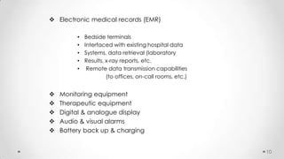  Electronic medical records (EMR)
•
•
•
•
•







Bedside terminals
Interfaced with existing hospital data
Systems, data retrieval (laboratory
Results, x-ray reports, etc.
Remote data transmission capabilities
(to offices, on-call rooms, etc.)

Monitoring equipment
Therapeutic equipment
Digital & analogue display
Audio & visual alarms
Battery back up & charging
10

 