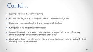 Contd…


Lighting – focussed & central lighting



Air-conditioning (split / central) – 25 + or – 2 degrees centigrade



Cleaning – vacuum cleaning & wet mopping of the floor



Fumigation is no longer recommended



Natural illumination and view - windows are an important aspect of sensory
orientation; helps to reinforce day/night orientation



Window treatments should be durable and easy to clean, and a schedule for their
cleaning must be established

12

 