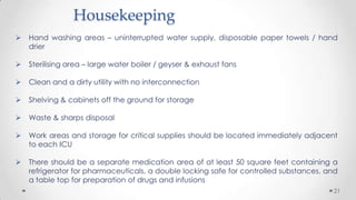 Housekeeping


Hand washing areas – uninterrupted water supply, disposable paper towels / hand
drier



Sterilising area – large water boiler / geyser & exhaust fans



Clean and a dirty utility with no interconnection



Shelving & cabinets off the ground for storage



Waste & sharps disposal



Work areas and storage for critical supplies should be located immediately adjacent
to each ICU



There should be a separate medication area of at least 50 square feet containing a
refrigerator for pharmaceuticals, a double locking safe for controlled substances, and
a table top for preparation of drugs and infusions
21

 