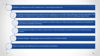 Relatives’ waiting room with a telephone, tv, beverage facilities etc

Location should be chosen so that the unit is adjacent to, or within direct elevator travel to and from, the
emergency department, operating room, intermediate care units, and the radiology department

Patients must be situated so that direct or indirect (E.g. by video monitor) visualization by healthcare
providers is possible at all times

The preferred design is to allow a direct line of vision between the patient and the central nursing
station

Modular design – sliding glass doors & partitions to facilitate visibility

Floor coverings and ceiling with sound absorption properties

7

 