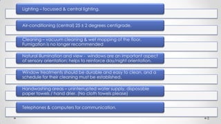 Lighting – focussed & central lighting.

Air-conditioning (central) 25 ± 2 degrees centigrade.
Cleaning – vacuum cleaning & wet mopping of the floor.
Fumigation is no longer recommended
Natural illumination and view - windows are an important aspect
of sensory orientation; helps to reinforce day/night orientation.
Window treatments should be durable and easy to clean, and a
schedule for their cleaning must be established.
Handwashing areas – uninterrupted water supply, disposable
paper towels / hand drier. (No cloth towels please)
Telephones & computers for communication.
8

 