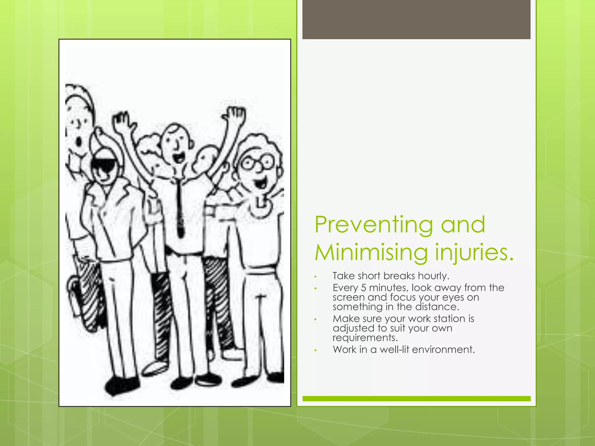Preventing and
Minimising injuries.
•   Take short breaks hourly.
•   Every 5 minutes, look away from the
    screen and focus your eyes on
    something in the distance.
•   Make sure your work station is
    adjusted to suit your own
    requirements.
•   Work in a well-lit environment.
 
