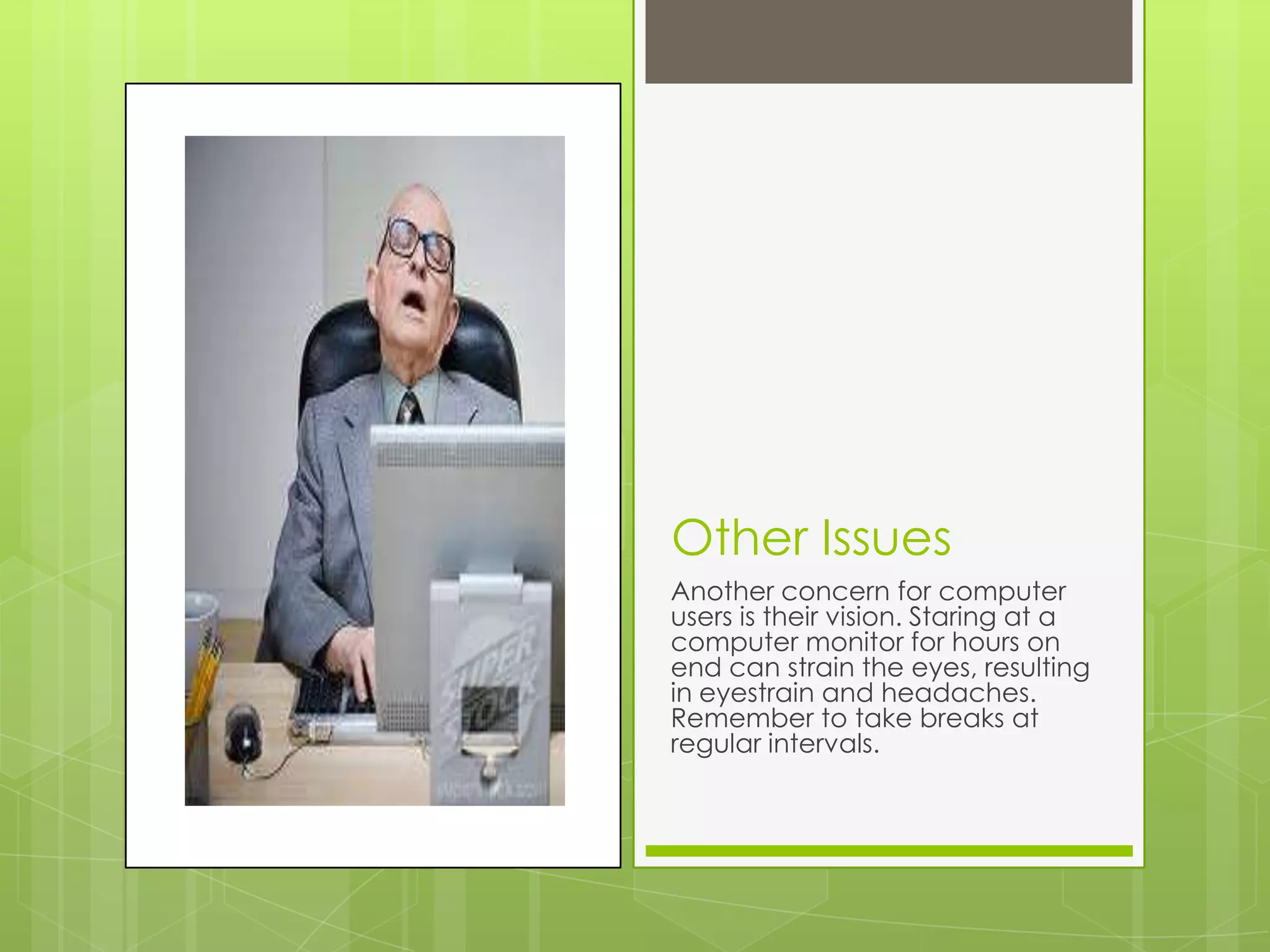 Other Issues
Another concern for computer
users is their vision. Staring at a
computer monitor for hours on
end can strain the eyes, resulting
in eyestrain and headaches.
Remember to take breaks at
regular intervals.
 