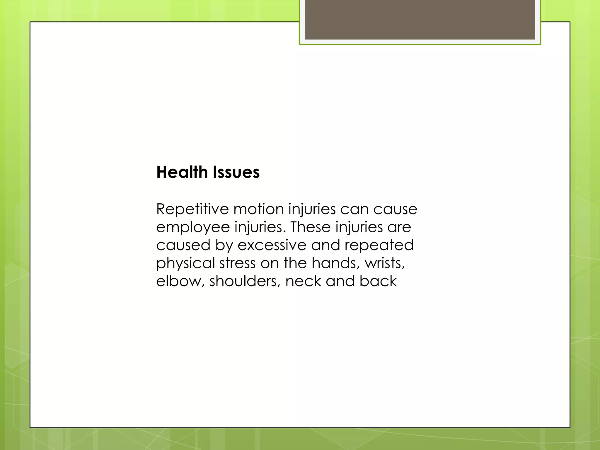 Health Issues

Repetitive motion injuries can cause
employee injuries. These injuries are
caused by excessive and repeated
physical stress on the hands, wrists,
elbow, shoulders, neck and back
 