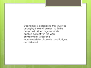 Ergonomics is a discipline that involves
arranging the environment to fit the
person in it. When ergonomics is
applied correctly in the work
environment, visual and
musculoskeletal discomfort and fatigue
are reduced.
 