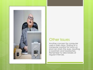 Other Issues
Another concern for computer
users is their vision. Staring at a
computer monitor for hours on
end can strain the eyes, resulting
in eyestrain and headaches.
Remember to take breaks at
regular intervals.
 