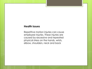 Health Issues

Repetitive motion injuries can cause
employee injuries. These injuries are
caused by excessive and repeated
physical stress on the hands, wrists,
elbow, shoulders, neck and back
 