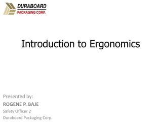 PPT 10-hr. General Industry – Ergonomics v.03.01.17
1
Created by OTIEC Outreach Resources Workgroup
Introduction to Ergonomics
Presented by:
ROGENE P. BAJE
Safety Officer 2
Duraboard Packaging Corp.
 