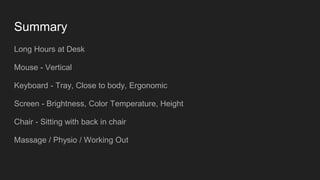 Summary
Long Hours at Desk
Mouse - Vertical
Keyboard - Tray, Close to body, Ergonomic
Screen - Brightness, Color Temperature, Height
Chair - Sitting with back in chair
Massage / Physio / Working Out
 