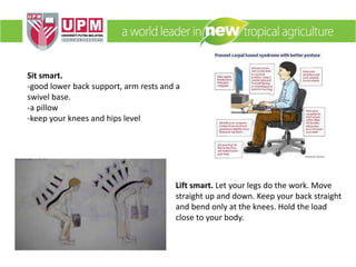 Sit smart.
-good lower back support, arm rests and a
swivel base.
-a pillow
-keep your knees and hips level
Lift smart. Let your legs do the work. Move
straight up and down. Keep your back straight
and bend only at the knees. Hold the load
close to your body.
 