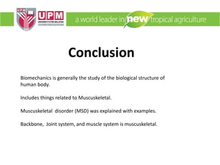 Conclusion
Biomechanics is generally the study of the biological structure of
human body.
Includes things related to Muscuskeletal.
Muscuskeletal disorder (MSD) was explained with examples.
Backbone, Joint system, and muscle system is muscuskeletal.
 