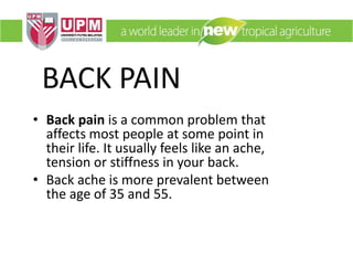 BACK PAIN
• Back pain is a common problem that
affects most people at some point in
their life. It usually feels like an ache,
tension or stiffness in your back.
• Back ache is more prevalent between
the age of 35 and 55.
 