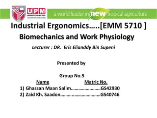 Industrial Ergonomics…..[EMM 5710 ]
Lecturer : DR. Eris Elianddy Bin Supeni
Presented by
Group No.5
Name Matric No.
1) Ghassan Maan Salim……………………GS42930
2) Zaid Kh. Saadon………..…………………GS40746
Biomechanics and Work Physiology
 