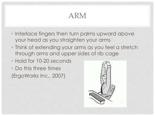 ARM

• Interlace fingers then turn palms upward above
  your head as you straighten your arms
• Think of extending your arms as you feel a stretch
  through arms and upper sides of rib cage
• Hold for 10-20 seconds
• Do this three times
(ErgoWorks Inc., 2007)
 