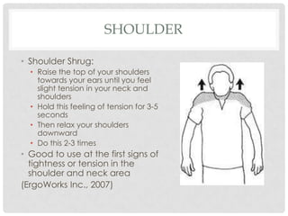 SHOULDER

• Shoulder Shrug:
  • Raise the top of your shoulders
    towards your ears until you feel
    slight tension in your neck and
    shoulders
  • Hold this feeling of tension for 3-5
    seconds
  • Then relax your shoulders
    downward
  • Do this 2-3 times
• Good to use at the first signs of
  tightness or tension in the
  shoulder and neck area
(ErgoWorks Inc., 2007)
 