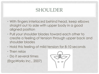 SHOULDER

• With fingers interlaced behind head, keep elbows
  straight out to side with upper body in a good
  aligned position
• Pull your shoulder blades toward each other to
  create a feeling of tension through upper back and
  shoulder blades
• Hold this feeling of mild tension for 8-10 seconds
• Then relax
• Do it several times
(ErgoWorks Inc., 2007)
 