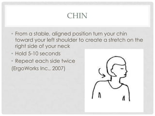 CHIN

• From a stable, aligned position turn your chin
  toward your left shoulder to create a stretch on the
  right side of your neck
• Hold 5-10 seconds
• Repeat each side twice
(ErgoWorks Inc., 2007)
 