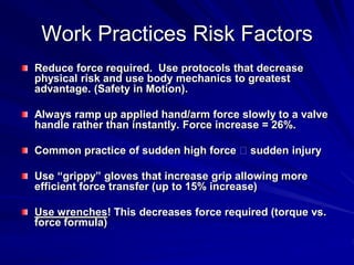 Work Practices Risk Factors
Reduce force required. Use protocols that decrease
physical risk and use body mechanics to greatest
advantage. (Safety in Motion).

Always ramp up applied hand/arm force slowly to a valve
handle rather than instantly. Force increase = 26%.

Common practice of sudden high force     sudden injury

Use “grippy” gloves that increase grip allowing more
efficient force transfer (up to 15% increase)

Use wrenches! This decreases force required (torque vs.
force formula)
 