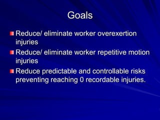 Goals
Reduce/ eliminate worker overexertion
injuries
Reduce/ eliminate worker repetitive motion
injuries
Reduce predictable and controllable risks
preventing reaching 0 recordable injuries.
 