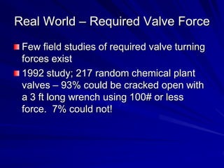 Real World – Required Valve Force
 Few field studies of required valve turning
 forces exist
 1992 study; 217 random chemical plant
 valves – 93% could be cracked open with
 a 3 ft long wrench using 100# or less
 force. 7% could not!
 