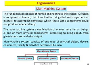 Ergonomics
The fundamental concept of human engineering is the system. A system
is composed of human, machines & other things that work together ( or
interact) to accomplish some goal which these same components could
not produce independently.
The man-machine system is combination of one or more human beings
& one or more physical components interacting to bring about, from
given inputs, some desire output.
Man-Machine system consists of any type of physical object, device,
equipment, facility & activities performed by man.
The fundamental concept of human engineering is the system. A system
is composed of human, machines & other things that work together ( or
interact) to accomplish some goal which these same components could
not produce independently.
The man-machine system is combination of one or more human beings
& one or more physical components interacting to bring about, from
given inputs, some desire output.
Man-Machine system consists of any type of physical object, device,
equipment, facility & activities performed by man.
Man-Machine SystemMan-Machine System
The fundamental concept of human engineering is the system. A system
is composed of human, machines & other things that work together ( or
interact) to accomplish some goal which these same components could
not produce independently.
The man-machine system is combination of one or more human beings
& one or more physical components interacting to bring about, from
given inputs, some desire output.
Man-Machine system consists of any type of physical object, device,
equipment, facility & activities performed by man.
The fundamental concept of human engineering is the system. A system
is composed of human, machines & other things that work together ( or
interact) to accomplish some goal which these same components could
not produce independently.
The man-machine system is combination of one or more human beings
& one or more physical components interacting to bring about, from
given inputs, some desire output.
Man-Machine system consists of any type of physical object, device,
equipment, facility & activities performed by man.
16Vinay Tiwari-2018
The fundamental concept of human engineering is the system. A system
is composed of human, machines & other things that work together ( or
interact) to accomplish some goal which these same components could
not produce independently.
The man-machine system is combination of one or more human beings
& one or more physical components interacting to bring about, from
given inputs, some desire output.
Man-Machine system consists of any type of physical object, device,
equipment, facility & activities performed by man.
The fundamental concept of human engineering is the system. A system
is composed of human, machines & other things that work together ( or
interact) to accomplish some goal which these same components could
not produce independently.
The man-machine system is combination of one or more human beings
& one or more physical components interacting to bring about, from
given inputs, some desire output.
Man-Machine system consists of any type of physical object, device,
equipment, facility & activities performed by man.
Man-Machine System
Manual System Mechanical System Automated System
 
