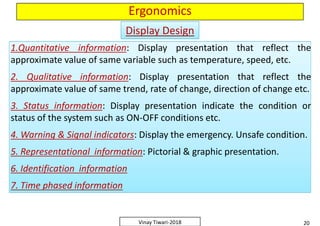 Ergonomics
1.Quantitative information: Display presentation that reflect the
approximate value of same variable such as temperature, speed, etc.
2. Qualitative information: Display presentation that reflect the
approximate value of same trend, rate of change, direction of change etc.
3. Status information: Display presentation indicate the condition or
status of the system such as ON-OFF conditions etc.
4. Warning & Signal indicators: Display the emergency. Unsafe condition.
5. Representational information: Pictorial & graphic presentation.
6. Identification information
7. Time phased information
1.Quantitative information: Display presentation that reflect the
approximate value of same variable such as temperature, speed, etc.
2. Qualitative information: Display presentation that reflect the
approximate value of same trend, rate of change, direction of change etc.
3. Status information: Display presentation indicate the condition or
status of the system such as ON-OFF conditions etc.
4. Warning & Signal indicators: Display the emergency. Unsafe condition.
5. Representational information: Pictorial & graphic presentation.
6. Identification information
7. Time phased information
Display DesignDisplay Design
1.Quantitative information: Display presentation that reflect the
approximate value of same variable such as temperature, speed, etc.
2. Qualitative information: Display presentation that reflect the
approximate value of same trend, rate of change, direction of change etc.
3. Status information: Display presentation indicate the condition or
status of the system such as ON-OFF conditions etc.
4. Warning & Signal indicators: Display the emergency. Unsafe condition.
5. Representational information: Pictorial & graphic presentation.
6. Identification information
7. Time phased information
1.Quantitative information: Display presentation that reflect the
approximate value of same variable such as temperature, speed, etc.
2. Qualitative information: Display presentation that reflect the
approximate value of same trend, rate of change, direction of change etc.
3. Status information: Display presentation indicate the condition or
status of the system such as ON-OFF conditions etc.
4. Warning & Signal indicators: Display the emergency. Unsafe condition.
5. Representational information: Pictorial & graphic presentation.
6. Identification information
7. Time phased information
20Vinay Tiwari-2018
1.Quantitative information: Display presentation that reflect the
approximate value of same variable such as temperature, speed, etc.
2. Qualitative information: Display presentation that reflect the
approximate value of same trend, rate of change, direction of change etc.
3. Status information: Display presentation indicate the condition or
status of the system such as ON-OFF conditions etc.
4. Warning & Signal indicators: Display the emergency. Unsafe condition.
5. Representational information: Pictorial & graphic presentation.
6. Identification information
7. Time phased information
1.Quantitative information: Display presentation that reflect the
approximate value of same variable such as temperature, speed, etc.
2. Qualitative information: Display presentation that reflect the
approximate value of same trend, rate of change, direction of change etc.
3. Status information: Display presentation indicate the condition or
status of the system such as ON-OFF conditions etc.
4. Warning & Signal indicators: Display the emergency. Unsafe condition.
5. Representational information: Pictorial & graphic presentation.
6. Identification information
7. Time phased information
 