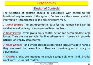 Ergonomics
The selection of controls should be considered with regard to the
functional requirements of the system. Controls are the means by which
information is transmitted to the machine from man.
1. Hand control: The anthropometric data for the human hand can be
used as an aid to design dimensions of hand controls.
2. Hand levers: Levers give a quick control action can accommodate large
forces. They are not suitable for fine adjustments . Levers can provide
ON/OFF or step by step control.
3. Hand wheels: Hand wheel provide a controlling torque via both hand &
they are used for heavy loads. They can provide good accuracy of
adjustments .
4. Cranks: Cranks are intended to provide torque via one hand. Smaller
cranks are use for fast control.
The selection of controls should be considered with regard to the
functional requirements of the system. Controls are the means by which
information is transmitted to the machine from man.
1. Hand control: The anthropometric data for the human hand can be
used as an aid to design dimensions of hand controls.
2. Hand levers: Levers give a quick control action can accommodate large
forces. They are not suitable for fine adjustments . Levers can provide
ON/OFF or step by step control.
3. Hand wheels: Hand wheel provide a controlling torque via both hand &
they are used for heavy loads. They can provide good accuracy of
adjustments .
4. Cranks: Cranks are intended to provide torque via one hand. Smaller
cranks are use for fast control.
Design of ControlsDesign of Controls
The selection of controls should be considered with regard to the
functional requirements of the system. Controls are the means by which
information is transmitted to the machine from man.
1. Hand control: The anthropometric data for the human hand can be
used as an aid to design dimensions of hand controls.
2. Hand levers: Levers give a quick control action can accommodate large
forces. They are not suitable for fine adjustments . Levers can provide
ON/OFF or step by step control.
3. Hand wheels: Hand wheel provide a controlling torque via both hand &
they are used for heavy loads. They can provide good accuracy of
adjustments .
4. Cranks: Cranks are intended to provide torque via one hand. Smaller
cranks are use for fast control.
The selection of controls should be considered with regard to the
functional requirements of the system. Controls are the means by which
information is transmitted to the machine from man.
1. Hand control: The anthropometric data for the human hand can be
used as an aid to design dimensions of hand controls.
2. Hand levers: Levers give a quick control action can accommodate large
forces. They are not suitable for fine adjustments . Levers can provide
ON/OFF or step by step control.
3. Hand wheels: Hand wheel provide a controlling torque via both hand &
they are used for heavy loads. They can provide good accuracy of
adjustments .
4. Cranks: Cranks are intended to provide torque via one hand. Smaller
cranks are use for fast control.
23Vinay Tiwari-2018
The selection of controls should be considered with regard to the
functional requirements of the system. Controls are the means by which
information is transmitted to the machine from man.
1. Hand control: The anthropometric data for the human hand can be
used as an aid to design dimensions of hand controls.
2. Hand levers: Levers give a quick control action can accommodate large
forces. They are not suitable for fine adjustments . Levers can provide
ON/OFF or step by step control.
3. Hand wheels: Hand wheel provide a controlling torque via both hand &
they are used for heavy loads. They can provide good accuracy of
adjustments .
4. Cranks: Cranks are intended to provide torque via one hand. Smaller
cranks are use for fast control.
The selection of controls should be considered with regard to the
functional requirements of the system. Controls are the means by which
information is transmitted to the machine from man.
1. Hand control: The anthropometric data for the human hand can be
used as an aid to design dimensions of hand controls.
2. Hand levers: Levers give a quick control action can accommodate large
forces. They are not suitable for fine adjustments . Levers can provide
ON/OFF or step by step control.
3. Hand wheels: Hand wheel provide a controlling torque via both hand &
they are used for heavy loads. They can provide good accuracy of
adjustments .
4. Cranks: Cranks are intended to provide torque via one hand. Smaller
cranks are use for fast control.
 