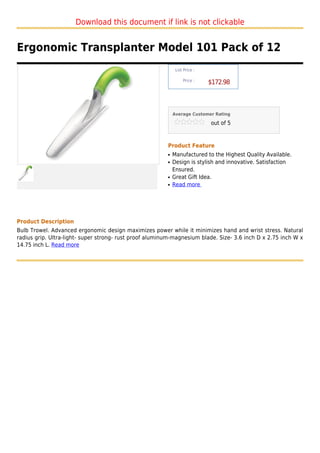 Download this document if link is not clickable


Ergonomic Transplanter Model 101 Pack of 12
                                                              List Price :

                                                                  Price :
                                                                             $172.98



                                                             Average Customer Rating

                                                                             out of 5



                                                         Product Feature
                                                         q   Manufactured to the Highest Quality Available.
                                                         q   Design is stylish and innovative. Satisfaction
                                                             Ensured.
                                                         q   Great Gift Idea.
                                                         q   Read more




Product Description
Bulb Trowel. Advanced ergonomic design maximizes power while it minimizes hand and wrist stress. Natural
radius grip. Ultra-light- super strong- rust proof aluminum-magnesium blade. Size- 3.6 inch D x 2.75 inch W x
14.75 inch L. Read more
 