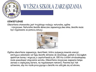 OŚWIETLENIE
Oświetlenie stanowiska jest trojakiego rodzaju: naturalne, ogólne
i miejscowe. Naturalne światło słoneczne zapewniają dwa okna, światło może
być regulowane za pomocą żaluzji.
Ogólne oświetlenie zapewniają świetlówki, które zużywają niewiele energii,
emitują w zależności od typu światło zbliżone do dziennego, jednak o nieciągłym
spektrum barwy i migoczą z częstotliwością ok. 100 Hz a efekt stroboskopowy
może powodować zmęczenie wzroku. Oświetlenie miejscowe zapewnia lampa
żarowa o cieplejszej barwie, na regulowanym ramieniu. Powinna być tak
ustawiona, aby nie raziła pracującego a światło nie odbijało się od ekranu.
 