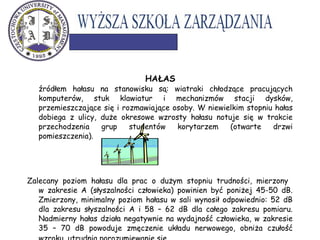HAŁAS
źródłem hałasu na stanowisku są: wiatraki chłodzące pracujących
komputerów, stuk klawiatur i mechanizmów stacji dysków,
przemieszczające się i rozmawiające osoby. W niewielkim stopniu hałas
dobiega z ulicy, duże okresowe wzrosty hałasu notuje się w trakcie
przechodzenia grup studentów korytarzem (otwarte drzwi
pomieszczenia).
Zalecany poziom hałasu dla prac o dużym stopniu trudności, mierzony
w zakresie A (słyszalności człowieka) powinien być poniżej 45-50 dB.
Zmierzony, minimalny poziom hałasu w sali wynosił odpowiednio: 52 dB
dla zakresu słyszalności A i 58 – 62 dB dla całego zakresu pomiaru.
Nadmierny hałas działa negatywnie na wydajność człowieka, w zakresie
35 – 70 dB powoduje zmęczenie układu nerwowego, obniża czułość
 