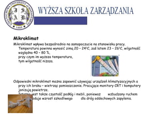 Mikroklimat
Mikroklimat wpływa bezpośrednio na samopoczucie na stanowisku pracy.
Temperatura powinna wynosić zimą 20 – 240
C, zaś latem 23 – 260
C, wilgotność
względna 40 – 80 %,
przy czym im wyższa temperatura,
tym wilgotność niższa.
Odpowiedni mikroklimat można zapewnić używając urządzeń klimatyzacyjnych a
przy ich braku – wietrząc pomieszczenie. Pracujące monitory CRT i komputery
jonizują powietrze.
Istotna jest także czystość podłóg i mebli, ponieważ wzbudzany ruchem
kurz powoduje wzrost szkodliwego dla dróg oddechowych zapylenia.
 