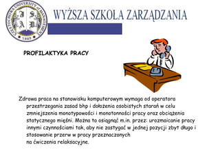 PROFILAKTYKA PRACY
Zdrowa praca na stanowisku komputerowym wymaga od operatora
przestrzegania zasad bhp i dołożenia osobistych starań w celu
zmniejszenia monotypowości i monotonności pracy oraz obciążenia
statycznego mięśni. Można to osiągnąć m.in. przez: urozmaicanie pracy
innymi czynnościami tak, aby nie zastygać w jednej pozycji zbyt długo i
stosowanie przerw w pracy przeznaczonych
na ćwiczenia relaksacyjne.
 