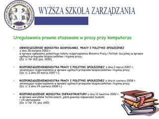 Uregulowania prawne stosowane w pracy przy komputerze
• OBWIESZCZENIE MINISTRA GOSPODARKI, PRACY I POLITYKI SPOŁECZNEJ
z dnia 28 sierpnia 2003 r.
w sprawie ogłoszenia jednolitego tekstu rozporządzenia Ministra Pracy i Polityki Socjalnej w sprawie
ogólnych przepisów bezpieczeństwa i higieny pracy.
(Dz. U. Nr 169, poz. 1650),
• ROZPORZĄDZENIEMINISTRA PRACY I POLITYKI SPOŁECZNEJ z dnia 2 marca 2007 r.
zmieniające rozporządzenie w sprawie ogólnych przepisów bezpieczeństwa i higieny pracy
(Dz. U. z dnia 20 marca 2007 r.),
• ROZPORZĄDZENIEMINISTRA PRACY I POLITYKI SPOŁECZNEJ z dnia 6 czerwca 2008 r.
zmieniające rozporządzenie w sprawie ogólnych przepisów bezpieczeństwa i higieny pracy
(Dz. U. z dnia 24 czerwca 2008 r.)
• ROZPORZĄDZENIE MINISTRA INFRASTRUKTURY z dnia 12 kwietnia 2002 r.
w sprawie warunków technicznych, jakim powinny odpowiadać budynki
i ich usytuowanie.
(Dz. U. Nr 75, poz. 690)
 