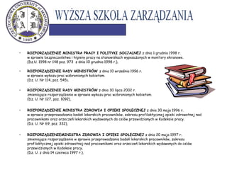 • ROZPORZĄDZENIE MINISTRA PRACY I POLITYKI SOCJALNEJ z dnia 1 grudnia 1998 r.
w sprawie bezpieczeństwa i higieny pracy na stanowiskach wyposażonych w monitory ekranowe.
(Dz.U. 1998 nr 148 poz. 973 z dnia 10 grudnia 1998 r.),
• ROZPORZĄDZENIE RADY MINISTRÓW z dnia 10 września 1996 r.
w sprawie wykazu prac wzbronionych kobietom.
(Dz. U. Nr 114, poz. 545),
• ROZPORZĄDZENIE RADY MINISTRÓW z dnia 30 lipca 2002 r.
zmieniające rozporządzenie w sprawie wykazu prac wzbronionych kobietom.
(Dz. U. Nr 127, poz. 1092),
• ROZPORZĄDZENIE MINISTRA ZDROWIA I OPIEKI SPOŁECZNEJ z dnia 30 maja 1996 r.
w sprawie przeprowadzania badań lekarskich pracowników, zakresu profilaktycznej opieki zdrowotnej nad
pracownikami oraz orzeczeń lekarskich wydawanych do celów przewidzianych w Kodeksie pracy.
(Dz. U. Nr 69, poz. 332),
• ROZPORZĄDZENIEMINISTRA ZDROWIA I OPIEKI SPOŁECZNEJ z dnia 20 maja 1997 r.
zmieniające rozporządzenie w sprawie przeprowadzania badań lekarskich pracowników, zakresu
profilaktycznej opieki zdrowotnej nad pracownikami oraz orzeczeń lekarskich wydawanych do celów
przewidzianych w Kodeksie pracy.
(Dz. U. z dnia 14 czerwca 1997 r.),
 